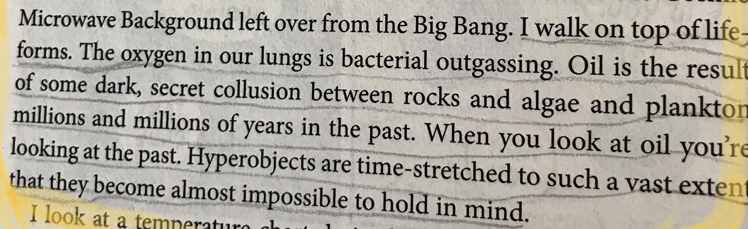 <p>A photo of page fifty-eight of Timothy Morton’s <em>Hyperobjects: Philosophy and Ecology after the End of the World</em>, reads:<br><blockquote>‘The oxygen in our lungs is bacterial outgassing. Oil is the result of some dark, secret collusion between rocks and algae and plankton millions and millions of years in the past. When you look at oil you’re looking at the past. Hyperobjects are time-stretched to such a vast extent that they become almost impossible to hold in mind.’</blockquote></p>